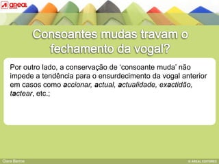Por outro lado, a conservação de „consoante muda‟ não
    impede a tendência para o ensurdecimento da vogal anterior
    em casos como accionar, actual, actualidade, exactidão,
    tactear, etc.;das sequências consonânticas
          BASE IV:




Clara Barros
 