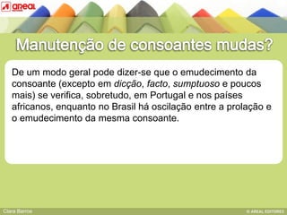 De um modo geral pode dizer-se que o emudecimento da
   consoante (excepto em dicção, facto, sumptuoso e poucos
   mais) se verifica, sobretudo, em Portugal e nos países
   africanos, IV: das sequências consonânticasoscilação entre a prolação e
          BASE
               enquanto no Brasil há
   o emudecimento da mesma consoante.




Clara Barros
 