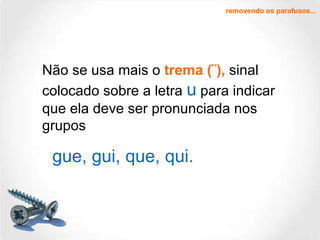 Não se usa mais o  trema (¨),  sinal colocado sobre a letra  u  para indicar que ela deve ser pronunciada nos grupos removendo os parafusos... gue, gui, que, qui. 