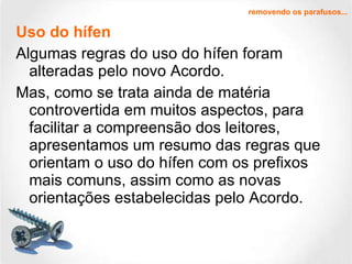 Uso do hífen Algumas regras do uso do hífen foram alteradas pelo novo Acordo.  Mas, como se trata ainda de matéria controvertida em muitos aspectos, para facilitar a compreensão dos leitores, apresentamos um resumo das regras que orientam o uso do hífen com os prefixos mais comuns, assim como as novas orientações estabelecidas pelo Acordo. removendo os parafusos... 