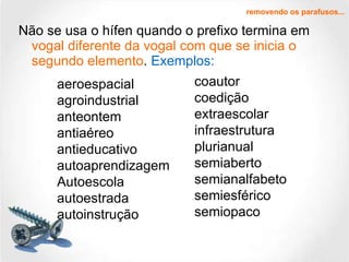 Não se usa o hífen quando o prefixo termina em  vogal diferente da vogal com que se inicia o segundo elemento .  Exemplos: removendo os parafusos... aeroespacial agroindustrial anteontem antiaéreo antieducativo autoaprendizagem Autoescola autoestrada autoinstrução coautor coedição extraescolar infraestrutura plurianual semiaberto semianalfabeto semiesférico semiopaco 