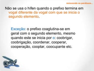 Não se usa o hífen quando o prefixo termina em  vogal diferente da vogal com que se inicia o segundo elemento .  removendo os parafusos... Exceção:  o prefixo coaglutina-se em geral com o segundo elemento, mesmo quando este se inicia por  o : coobrigar, coobrigação, coordenar, cooperar, cooperação, cooptar, coocupante etc. 