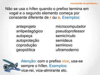 Não se usa o hífen quando o prefixo termina em vogal e o segundo elemento começa por consoante diferente de  r  ou  s .  Exemplos: removendo os parafusos... anteprojeto antipedagógico autopeça autoproteção coprodução geopolítica microcomputador pseudoprofessor semicírculo semideus seminovo ultramoderno Atenção : com o prefixo  vice , usa-se sempre o hífen.  Exemplos:   vice-rei, vice-almirante etc. 