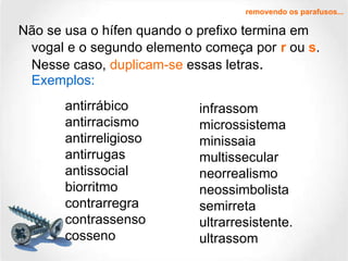 Não se usa o hífen quando o prefixo termina em vogal e o segundo elemento começa por   r  ou  s . Nesse caso,  duplicam-se  essas letras .  Exemplos: removendo os parafusos... antirrábico antirracismo antirreligioso antirrugas antissocial biorritmo contrarregra contrassenso cosseno infrassom microssistema minissaia multissecular neorrealismo neossimbolista semirreta ultrarresistente . ultrassom 