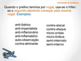 Quando o prefixo termina por  vogal , usa-se o hífen se o  segundo elemento começar pela mesma vogal.   Exemplos: removendo os parafusos... anti-ibérico anti-imperialista anti-inflacionário anti-inflamatório auto-observação contra-almirante contra-atacar contra-ataque micro-ondas micro-ônibus semi-internato semi-interno 