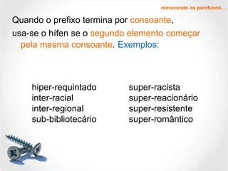 Quando o prefixo termina por  consoante , usa-se o hífen se o  segundo elemento   começar pela mesma consoante .   Exemplos: removendo os parafusos... hiper-requintado inter-racial inter-regional sub-bibliotecário super-racista super-reacionário super-resistente super-romântico 