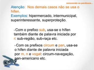 removendo os parafusos... •  Com o prefixo  sub , usa-se o hífen também diante de palavra iniciada por r : sub-região, sub-raça etc. Atenção :  Nos demais casos não se usa o hífen.  Exemplos:  hipermercado, intermunicipal, superinteressante, superproteção. •  Com os prefixos  circum  e  pan , usa-se o hífen diante de palavra iniciada por  m, n  e  vogal : circum-navegação, pan-americano etc. 