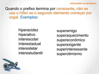 Quando o prefixo termina por  consoante ,  não se usa o hífen se o segundo elemento começar por vogal.   Exemplos: removendo os parafusos... hiperacidez hiperativo interescolar Interestadual interestelar interestudantil superamigo superaquecimento supereconômico superexigente superinteressante superotimismo 