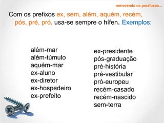 Com os prefixos  ex, sem, além, aquém, recém, pós, pré, pró,  usa-se sempre o hífen .  Exemplos: removendo os parafusos... além-mar além-túmulo aquém-mar ex-aluno ex-diretor ex-hospedeiro ex-prefeito ex-presidente pós-graduação pré-história pré-vestibular pró-europeu recém-casado recém-nascido sem-terra 
