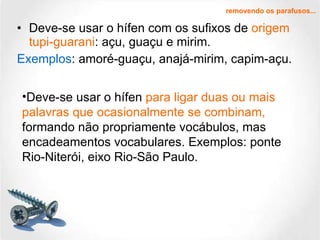 Deve-se usar o hífen com os sufixos de  origem tupi-guarani : açu, guaçu e mirim.  Exemplos : amoré-guaçu, anajá-mirim, capim-açu. removendo os parafusos... Deve-se usar o hífen  para ligar duas ou mais palavras que ocasionalmente se combinam,  formando não propriamente vocábulos, mas encadeamentos vocabulares. Exemplos: ponte Rio-Niterói, eixo Rio-São Paulo. 