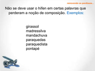 Não se deve usar o hífen em certas palavras que perderam a noção de composição.   Exemplos: removendo os parafusos... girassol madressilva mandachuva paraquedas paraquedista pontapé 