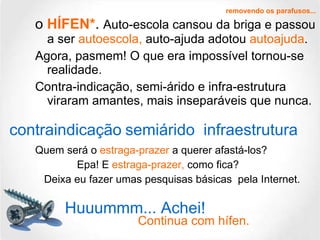 o  HÍFEN* .  Auto-escola cansou da briga e passou a ser   autoescola,  auto-ajuda adotou  autoajuda . Agora, pasmem! O que era impossível tornou-se realidade. Contra-indicação, semi-árido e infra-estrutura viraram amantes, mais inseparáveis que nunca. Quem será o   estraga-prazer   a querer   afastá-los? Epa! E  estraga-prazer,  como fica? Deixa eu fazer umas pesquisas básicas  pela Internet. removendo os parafusos... contraindicação semiárido infraestrutura Huuummm... Achei! Continua com hífen. 