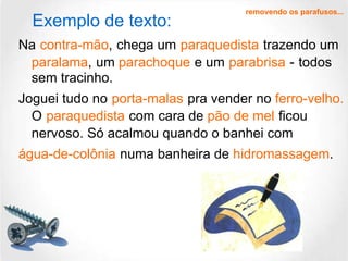 Na   contra-mão ,   chega um   paraquedista   trazendo um   paralama ,   um  parachoque   e um   parabrisa   -   todos sem tracinho. Joguei tudo no   porta-malas   pra vender no  ferro-velho.   O   paraquedista   com cara de  pão de mel   ficou nervoso. Só acalmou quando o banhei com   água-de-colônia   numa banheira de  hidromassagem . removendo os parafusos... Exemplo de texto: 
