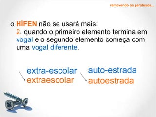 o  HÍFEN  não se usará mais: 2 . quando o primeiro elemento termina em  vogal  e o segundo elemento começa com uma  vogal diferente .  extra-escolar auto-estrada extraescolar autoestrada removendo os parafusos... 