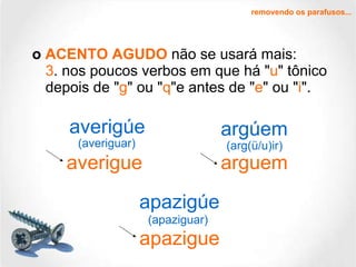 o  ACENTO AGUDO  não se usará mais: 3 . nos poucos verbos em que há " u " tônico depois de " g " ou " q "e antes de " e " ou " i ". removendo os parafusos... averigúe apazigúe argúem averigue apazigue arguem (averiguar)   (arg(ü/u)ir) (apaziguar) 