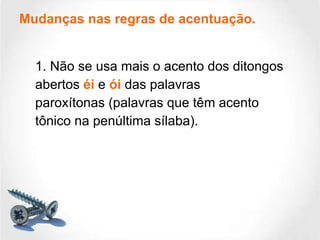 Mudanças nas regras de acentuação. 1. Não se usa mais o acento dos ditongos abertos  éi  e  ói  das palavras paroxítonas (palavras que têm acento tônico na penúltima sílaba). 