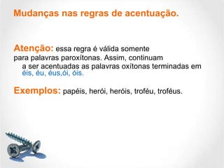 Atenção:  essa regra é válida somente para palavras paroxítonas. Assim, continuam a ser acentuadas as palavras oxítonas terminadas em  éis, éu, éus,ói, óis.   Exemplos:  papéis, herói, heróis, troféu, troféus. Mudanças nas regras de acentuação. 