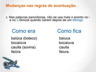 Mudanças nas regras de acentuação. 2 . Nas palavras paroxítonas, não se usa mais o acento no  i  e no  u  tônicos quando vierem depois de um  ditongo . Como era Como fica baiúca (boteco)  baiuca bocaiúva    bocaiuva cauíla (sovina) cauila feiúra  feiura. 