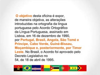 O objetivo  desta oficina é expor, de maneira objetiva, as alterações introduzidas na ortografia da língua portuguesa pelo Acordo Ortográfico da Língua Portuguesa, assinado em Lisboa, em 16 de dezembro de 1990, por  Portugal, Brasil, Angola, São Tomé e Príncipe, Cabo Verde, Guiné-Bissau, Moçambique e, posteriormente, por Timor Leste . No Brasil, o Acordo foi aprovado pelo Decreto Legislativo no 54, de 18 de abril de 1995. 