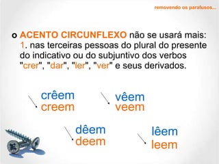 o  ACENTO CIRCUNFLEXO  não se usará mais: 1 . nas terceiras pessoas do plural do presente do indicativo ou do subjuntivo dos verbos " crer ", " dar ", " ler ", " ver " e seus derivados.  removendo os parafusos... creem dêem lêem vêem crêem veem deem leem 