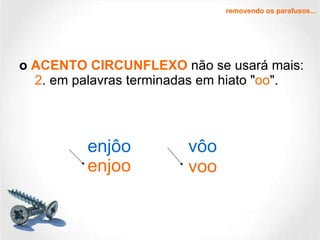 o  ACENTO CIRCUNFLEXO  não se usará mais:   2 . em palavras terminadas em hiato " oo ". removendo os parafusos... enjôo vôo enjoo voo 