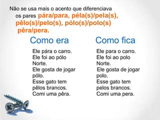 Não se usa mais o acento que diferenciava os pares  pára/para, péla(s)/pela(s), pêlo(s)/pelo(s), pólo(s)/polo(s)  pêra/pera. Ele pára o carro. Ele para o carro. Ele foi ao pólo  Ele foi ao polo Norte.  Norte. Ele gosta de jogar    Ele gosta de jogar pólo.  polo. Esse gato tem  Esse gato tem pêlos brancos.  pelos brancos. Comi uma pêra.  Comi uma pera. Como era Como fica 