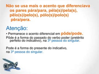 Não se usa mais o acento que diferenciava os pares pára/para, péla(s)/pela(s), pêlo(s)/pelo(s), pólo(s)/polo(s)  pêra/pera. Atenção: •  Permanece o acento diferencial em  pôde/pode.   Pôde é a forma do passado do verbo poder (pretérito perfeito do indicativo), na  3ª pessoa do singular . Pode é a forma do presente do indicativo, na  3ª pessoa do singular. 
