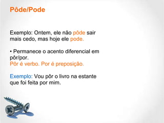 Pôde/Pode Exemplo: Ontem, ele não  pôde  sair mais cedo, mas hoje ele  pode. •  Permanece o acento diferencial em pôr/por.  Pôr é verbo. Por é preposição. Exemplo:  Vou pôr o livro na estante que foi feita por mim. 