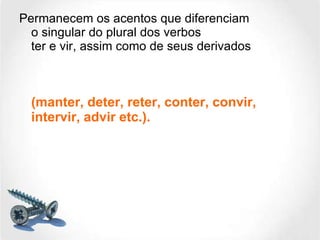 Permanecem os acentos que diferenciam o singular do plural dos verbos ter e vir, assim como de seus derivados (manter, deter, reter, conter, convir, intervir, advir etc.). 