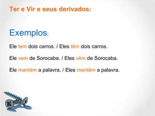 Ter e Vir e seus derivados: Exemplos : Ele  tem  dois carros. / Eles  têm  dois carros. Ele  vem  de Sorocaba. / Eles  vêm  de Sorocaba. Ele  mantém  a palavra. / Eles  mantêm  a palavra. 