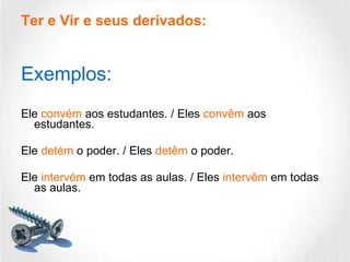 Ter e Vir e seus derivados: Exemplos: Ele  convém  aos estudantes. / Eles  convêm  aos estudantes. Ele  detém  o poder. / Eles  detêm  o poder. Ele  intervém  em todas as aulas. / Eles  intervêm  em todas as aulas. 