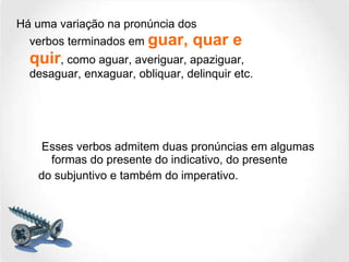 Há uma variação na pronúncia dos verbos terminados em  guar, quar e quir , como aguar, averiguar, apaziguar, desaguar, enxaguar, obliquar, delinquir etc. Esses verbos admitem duas pronúncias em algumas formas do presente do indicativo, do presente do subjuntivo e também do imperativo. 