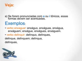 Veja:   a) Se forem pronunciadas com  a  ou  i  tônicos, essas formas devem ser acentuadas. Exemplos : •  verbo enxaguar : enxáguo, enxáguas, enxágua, enxáguam; enxágue, enxágues, enxáguem. •  verbo delinquir:  delínquo, delínques, delínque, delínquem; delínqua, delínquas,  