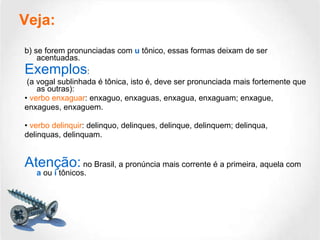 Veja:   b) se forem pronunciadas com  u  tônico, essas formas deixam de ser acentuadas. Exemplos : (a vogal sublinhada é tônica, isto é, deve ser pronunciada mais fortemente que as outras): •  verbo enxaguar : enxaguo, enxaguas, enxagua, enxaguam; enxague, enxagues, enxaguem. •  verbo delinquir : delinquo, delinques, delinque, delinquem; delinqua, delinquas, delinquam. Atenção:  no Brasil, a pronúncia mais corrente é a primeira, aquela com  a  ou  i  tônicos. 