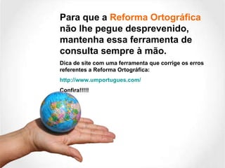 Para que a  Reforma Ortográfica  não lhe pegue desprevenido, mantenha essa ferramenta de consulta sempre à mão.  Dica de site com uma ferramenta que corrige os erros referentes a Reforma Ortográfica: http://www.umportugues.com/ Confira!!!!! 