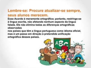 Lembre-se: Procure atualizar-se sempre, seus alunos merecem.  Esse Acordo é meramente ortográfico; portanto, restringe-se à língua escrita, não afetando nenhum aspecto da língua falada. Ele não elimina todas as diferenças ortográficas observadas nos países que têm a língua portuguesa como idioma oficial, mas é um passo em direção à pretendida unificação ortográfica desses países. 