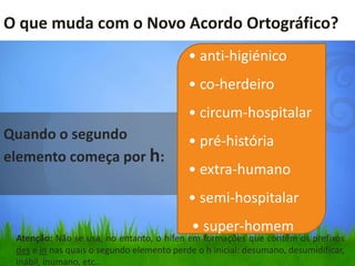 O que muda com o Novo Acordo Ortográfico?
                                           • anti-higiénico
                                           • co-herdeiro
                                           • circum-hospitalar
Quando o segundo                           • pré-história
elemento começa por h:
                                           • extra-humano
                                           • semi-hospitalar
                                            • super-homem
 Atenção: Não se usa, no entanto, o hífen em formações que contêm os prefixos
 des e in nas quais o segundo elemento perde o h inicial: desumano, desumidificar,
 inábil, inumano, etc..
 