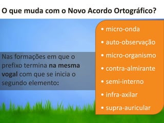 O que muda com o Novo Acordo Ortográfico?

                            • micro-onda
                            • auto-observação
Nas formações em que o      • micro-organismo
prefixo termina na mesma    • contra-almirante
vogal com que se inicia o
segundo elemento:           • semi-interno
                            • infra-axilar
                            • supra-auricular
 