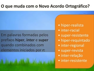 O que muda com o Novo Acordo Ortográfico?


                                • hiper-realista
                                • inter-racial
Em palavras formadas pelos      • super-resistente
prefixos hiper, inter e super   • hiper-requintado
quando combinados com           • inter-regional
elementos iniciados por r:      • super-revista
                                • inter-relação
                                • inter-resistente
 
