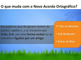 O que muda com o Novo Acordo Ortográfico?



Em palavras que designam nomes de       • Trás-os-Montes
países, regiões (…) se iniciarem por
Grão, Grã, por uma forma verbal ou se   • Grã-Bretanha
estiverem ligados por um artigo:
                                        • Entre-os-Rios
 