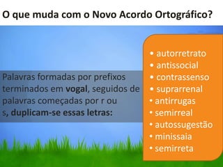 O que muda com o Novo Acordo Ortográfico?


                                 • autorretrato
                                 • antissocial
Palavras formadas por prefixos   • contrassenso
terminados em vogal, seguidos de • suprarrenal
palavras começadas por r ou      • antirrugas
s, duplicam-se essas letras:     • semirreal
                                 • autossugestão
                                 • minissaia
                                 • semirreta
 
