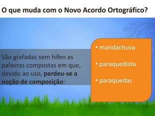 O que muda com o Novo Acordo Ortográfico?



                             • mandachuva
São grafadas sem hífen as
palavras compostas em que,   • paraquedista
devido ao uso, perdeu-se a
noção de composição:         • paraquedas
 