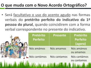 O que muda com o Novo Acordo Ortográfico??

• Será facultativo o uso do acento agudo nas formas
  verbais do pretérito perfeito do indicativo da 1ª
  pessoa do plural, quando coincidirem com a forma
  verbal correspondente no presente do indicativo.
                 Pretérito      Presente       Pretérito
                 Perfeito                      Perfeito
                                                (agora)
               Nós amámos     Nós amamos     Nós amámos
                                             ou amamos
               Nós cantámos   Nós cantamos   Nós cantámos
                                             ou cantamos
 