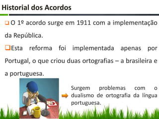 Historial dos Acordos
O   1º acordo surge em 1911 com a implementação
da República.
Esta reforma foi implementada apenas por
Portugal, o que criou duas ortografias – a brasileira e
a portuguesa.

                       Surgem problemas com o
                       dualismo de ortografia da língua
                       portuguesa.
 