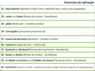 Exercícios de aplicação
21 - bem-falante (Mantém o hífen com o advérbio bem, salvo raras excepções)

22 - santo ou Santo (Nomes de santos – facultativo)

23 - pôde (Verbo pôr – mantém acento)

24 - Corrupção (Consoante pronuncia-se)

25 - árvore-da-borracha (Botânica – mantém o hífen)

26 - outono (Estação do ano – minúscula)
27 - bacharel ou Bacharel (Formas de tratamento – facultativo)
28 - beato ou Beato (Nomes de santos – facultativo)

29 - A cidade e as serras ou A Cidade e as Serras (Títulos de livros – facultativo)

30 - autoimune (Elimina-se o hífen – prefixo terminado em vogal e elemento seguinte em vogal diferente)
 
