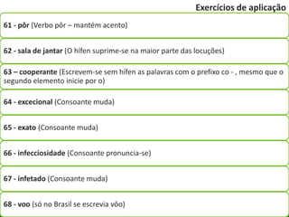 Exercícios de aplicação
61 - pôr (Verbo pôr – mantém acento)


62 - sala de jantar (O hífen suprime-se na maior parte das locuções)

63 – cooperante (Escrevem-se sem hífen as palavras com o prefixo co - , mesmo que o
segundo elemento inicie por o)

64 - excecional (Consoante muda)


65 - exato (Consoante muda)


66 - infecciosidade (Consoante pronuncia-se)


67 - infetado (Consoante muda)


68 - voo (só no Brasil se escrevia vôo)
 