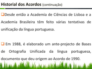 Historial dos Acordos (continuação)

Desde então a Academia de Ciências de Lisboa e a
Academia Brasileira têm feito várias tentativas de
unificação da língua portuguesa.


 Em 1988, é elaborado um ante-projecto de Bases
de Ortografia Unificada da língua portuguesa,
documento que deu origem ao Acordo de 1990.
 