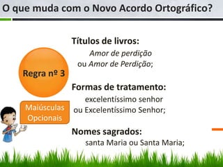 O que muda com o Novo Acordo Ortográfico?

                 Títulos de livros:
                     Amor de perdição
                  ou Amor de Perdição;
   Regra nº 3
                 Formas de tratamento:
                    excelentíssimo senhor
    Maiúsculas   ou Excelentíssimo Senhor;
    Opcionais
                 Nomes sagrados:
                    santa Maria ou Santa Maria;
 