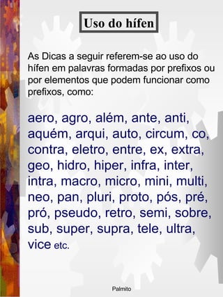 As Dicas a seguir referem-se ao uso do hífen em palavras formadas por prefixos ou por elementos que podem funcionar como prefixos, como:  aero, agro, além, ante, anti, aquém, arqui, auto, circum, co, contra, eletro, entre, ex, extra, geo, hidro, hiper, infra, inter, intra, macro, micro, mini, multi, neo, pan, pluri, proto, pós, pré, pró, pseudo, retro, semi, sobre, sub, super, supra, tele, ultra, vice  etc.   Uso do   hífen 
