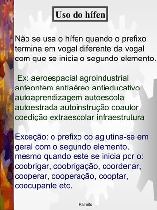 Não se usa o hífen quando o prefixo termina em vogal diferente da vogal com que se inicia o segundo elemento. Ex: aeroespacial agroindustrial anteontem antiaéreo antieducativo autoaprendizagem autoescola autoestrada autoinstrução coautor coedição extraescolar infraestrutura Exceção: o prefixo co aglutina-se em geral com o segundo elemento, mesmo quando este se inicia por o: coobrigar, coobrigação, coordenar, cooperar, cooperação, cooptar, coocupante etc.   Uso do   hífen 